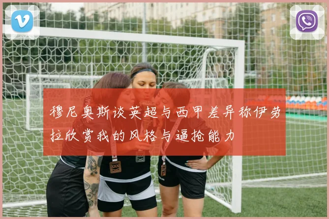 穆尼奥斯谈英超与西甲差异称伊劳拉欣赏我的风格与逼抢能力