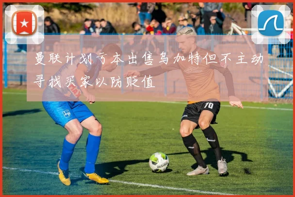 曼联计划亏本出售乌加特但不主动寻找买家以防贬值
