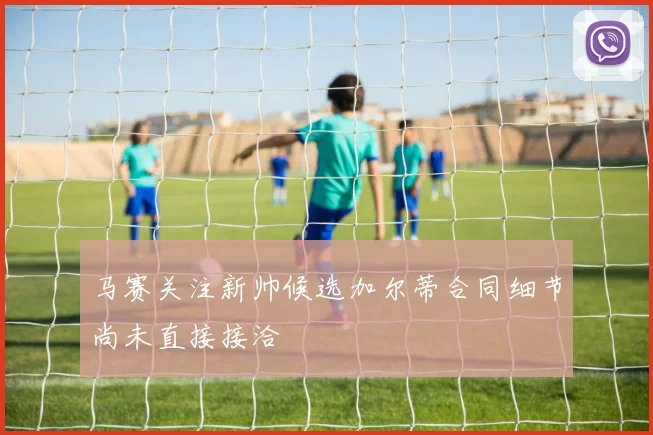 马赛关注新帅候选加尔蒂合同细节尚未直接接洽