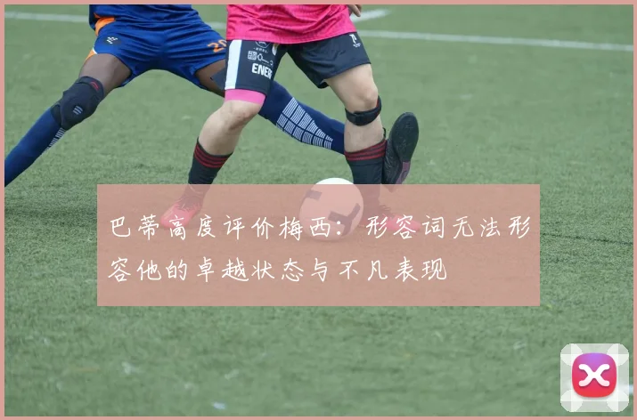 巴蒂高度评价梅西：形容词无法形容他的卓越状态与不凡表现