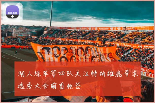 湖人绿军等四队关注特纳雄鹿寻求选秀大会前首轮签