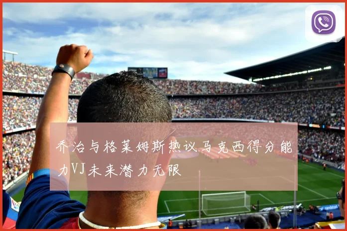 乔治与格莱姆斯热议马克西得分能力VJ未来潜力无限