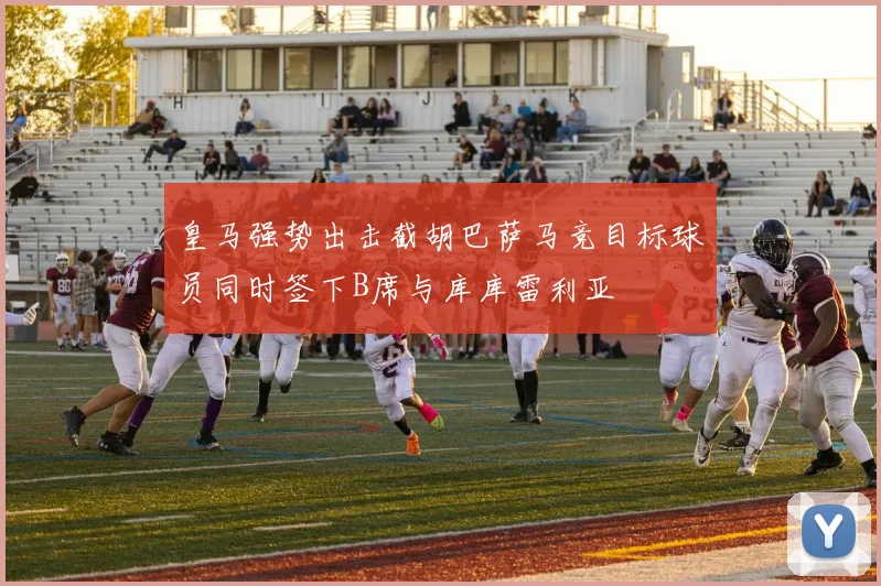 皇马强势出击截胡巴萨马竞目标球员同时签下B席与库库雷利亚
