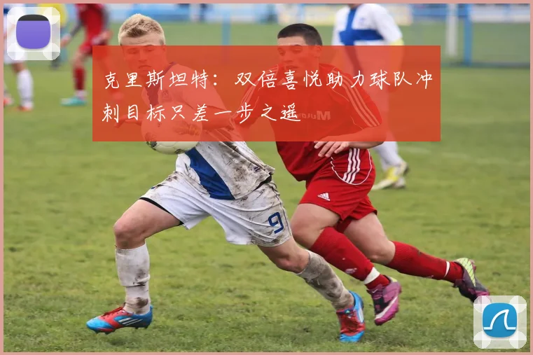 克里斯坦特：双倍喜悦助力球队冲刺目标只差一步之遥