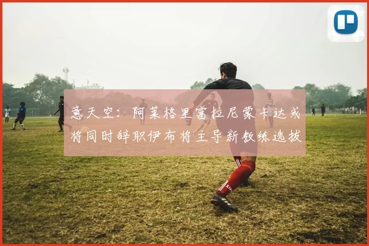 意天空：阿莱格里富拉尼蒙卡达或将同时辞职伊布将主导新教练选拔工作