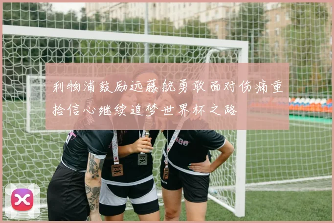 利物浦鼓励远藤航勇敢面对伤痛重拾信心继续追梦世界杯之路
