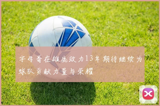 字母哥在雄鹿效力13年期待继续为球队贡献力量与荣耀