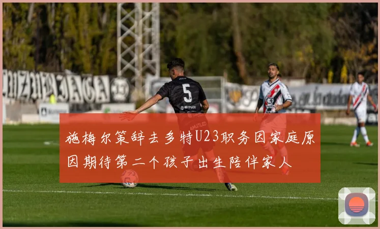 施梅尔策辞去多特U23职务因家庭原因期待第二个孩子出生陪伴家人