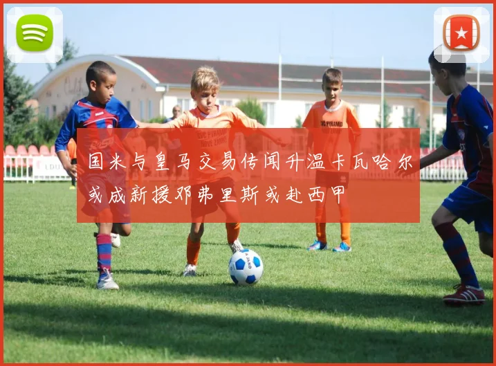 国米与皇马交易传闻升温卡瓦哈尔或成新援邓弗里斯或赴西甲