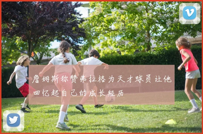 詹姆斯称赞弗拉格为天才球员让他回忆起自己的成长经历