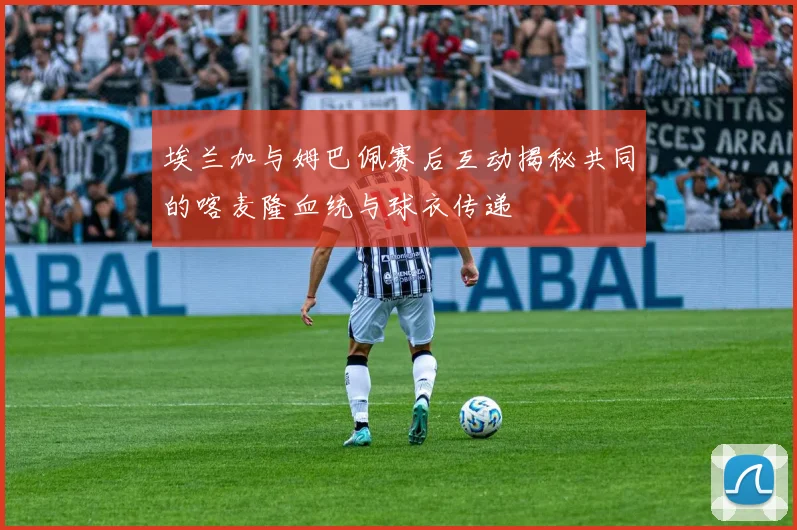 埃兰加与姆巴佩赛后互动揭秘共同的喀麦隆血统与球衣传递