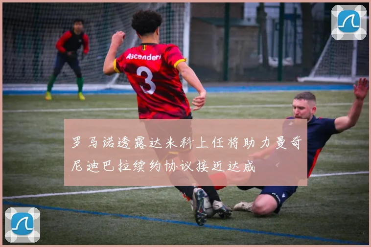 罗马诺透露达米科上任将助力曼奇尼迪巴拉续约协议接近达成