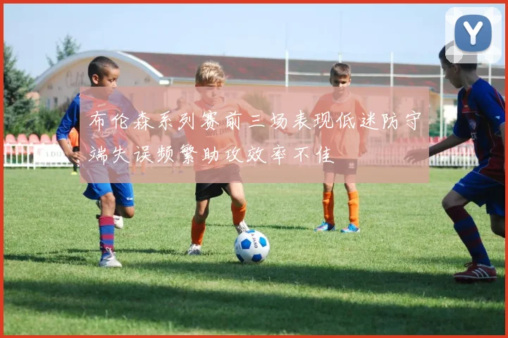 布伦森系列赛前三场表现低迷防守端失误频繁助攻效率不佳