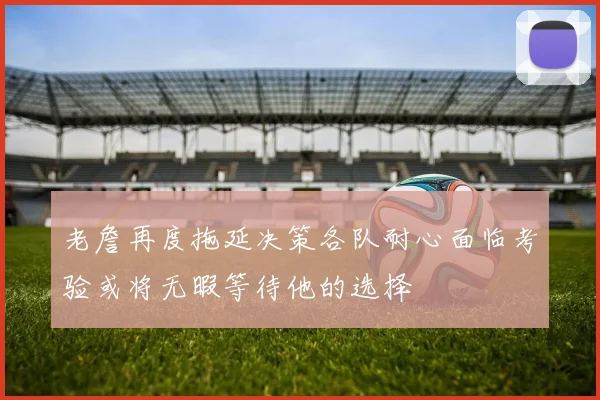 老詹再度拖延决策各队耐心面临考验或将无暇等待他的选择