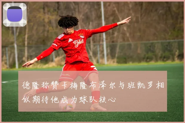 德隆称赞卡梅隆布泽尔与班凯罗相似期待他成为球队核心