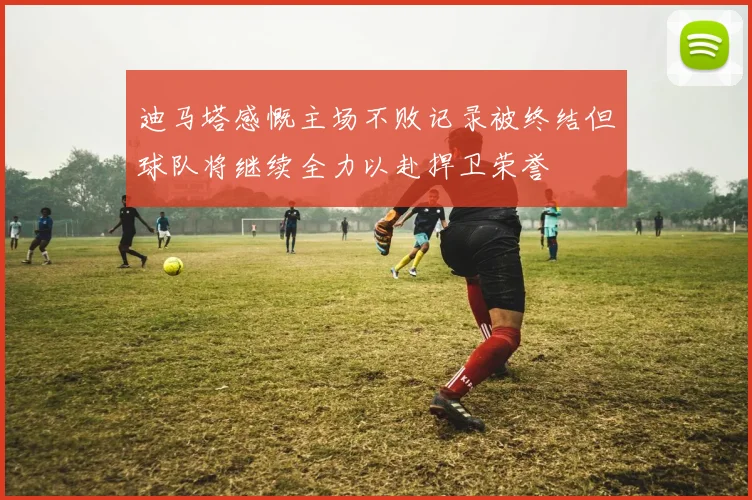 迪马塔感慨主场不败记录被终结但球队将继续全力以赴捍卫荣誉