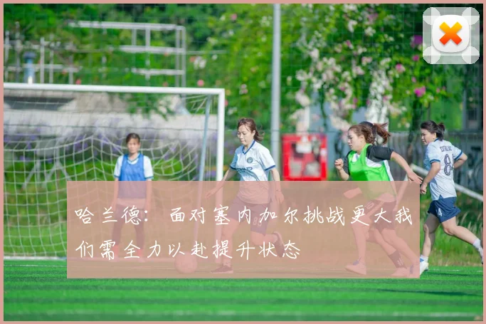 哈兰德：面对塞内加尔挑战更大我们需全力以赴提升状态