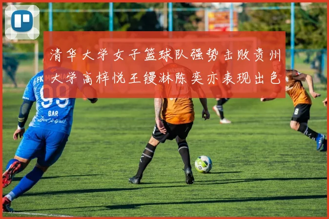 清华大学女子篮球队强势击败贵州大学高梓悦王镘淋陈奕亦表现出色贡献显著