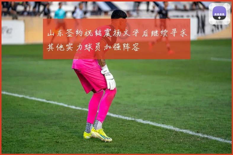 山东签约祝铭震杨文学后继续寻求其他实力球员加强阵容