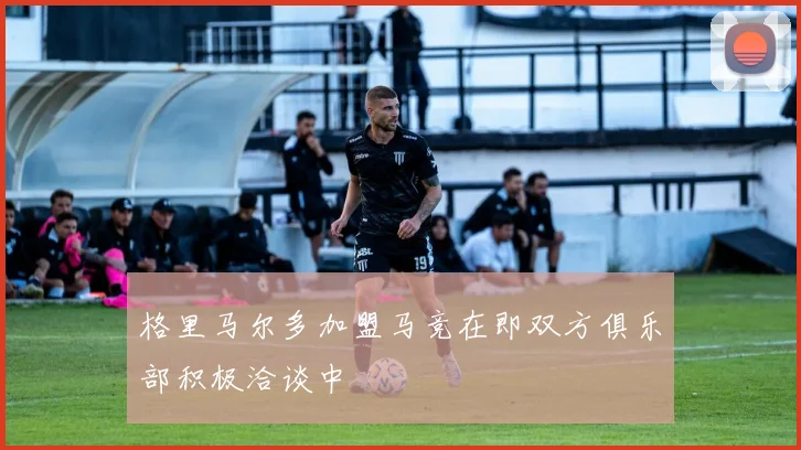 格里马尔多加盟马竞在即双方俱乐部积极洽谈中
