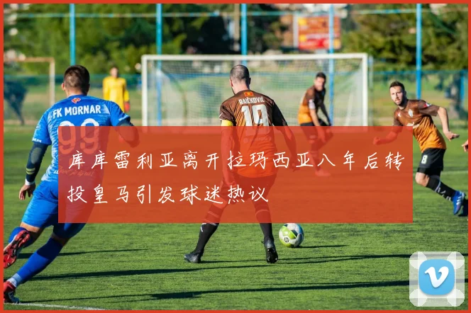 库库雷利亚离开拉玛西亚八年后转投皇马引发球迷热议