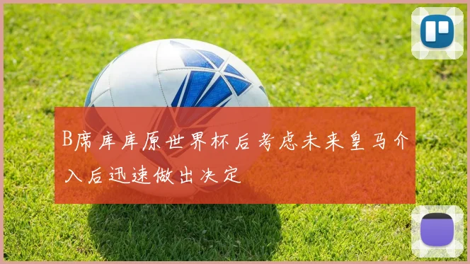 B席库库原世界杯后考虑未来皇马介入后迅速做出决定