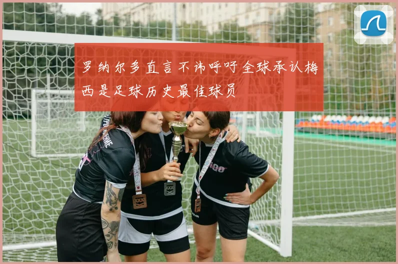罗纳尔多直言不讳呼吁全球承认梅西是足球历史最佳球员