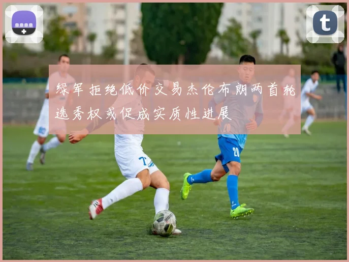 绿军拒绝低价交易杰伦布朗两首轮选秀权或促成实质性进展