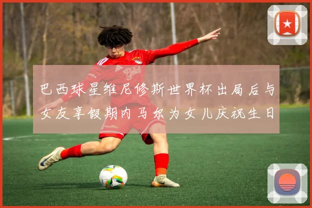 巴西球星维尼修斯世界杯出局后与女友享假期内马尔为女儿庆祝生日