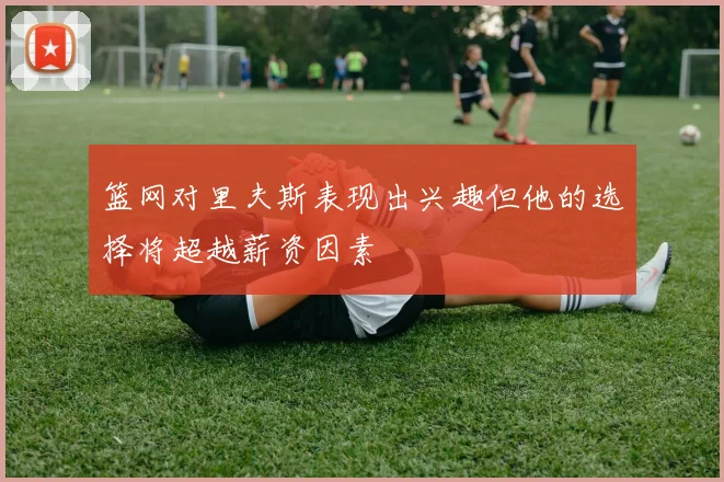 篮网对里夫斯表现出兴趣但他的选择将超越薪资因素