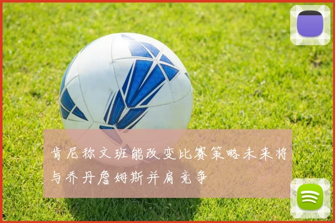 肯尼称文班能改变比赛策略未来将与乔丹詹姆斯并肩竞争